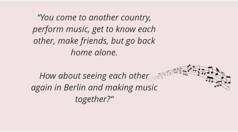 “You come to another country, perform music, get to know each other, make friends, but go back home alone.  How about seeing each other again in Berlin and making music together?“